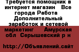 Требуется помощник в интернет-магазин - Все города Работа » Дополнительный заработок и сетевой маркетинг   . Амурская обл.,Серышевский р-н